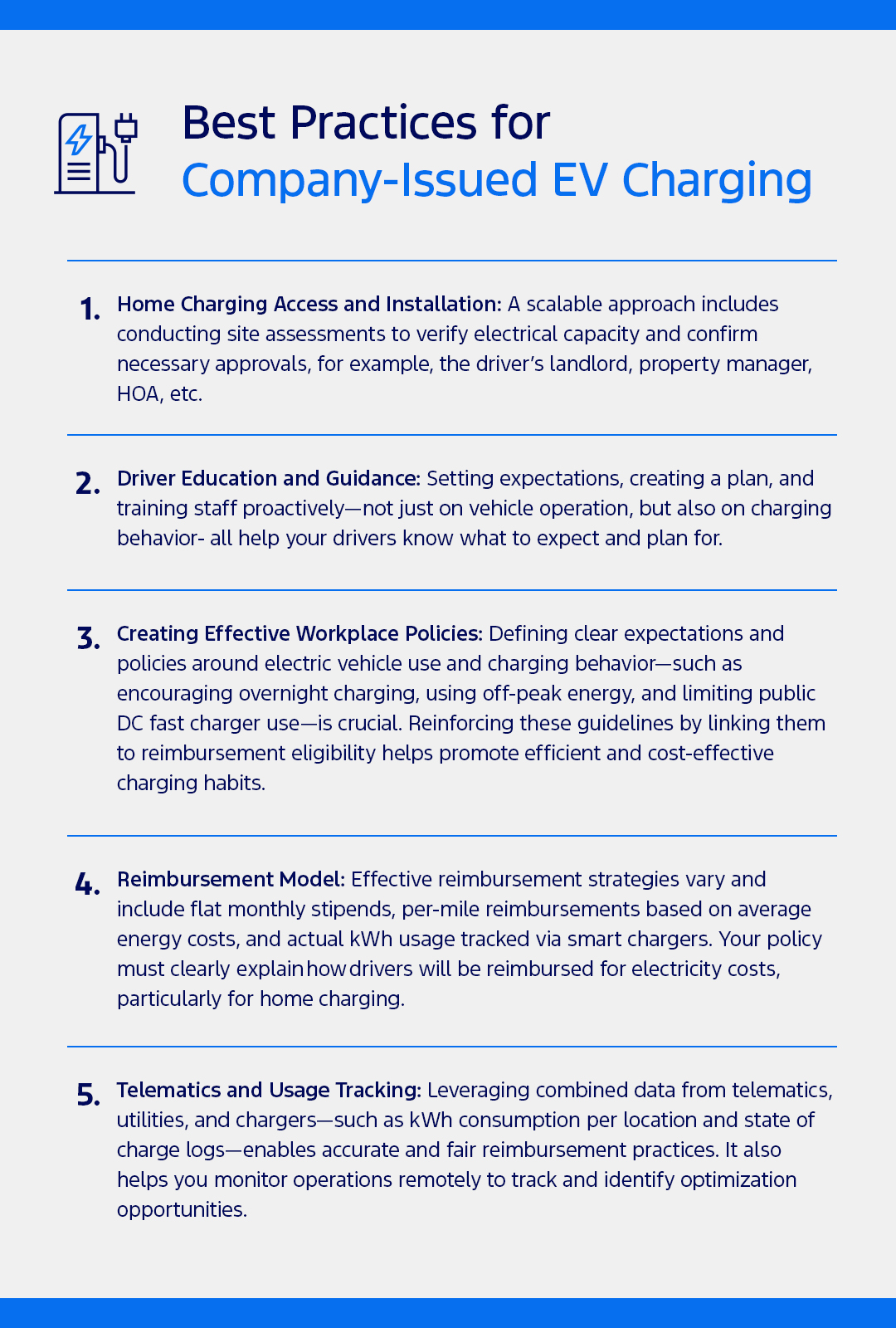 Best Practices for Company-Issued EV Charging 1. Home Charging Access and Installation: A scalable approach includes conducting site assessments to verify electrical capacity and confirm necessary approvals, for example, the driver’s landlord, property manager, HOA, etc. 2. Driver Education and Guidance: Setting expectations, creating a plan, and training staff proactively—not just on vehicle operation, but also on charging behavior- all help your drivers know what to expect and plan for. 3. Create Effective Workplace Policies: Defining clear expectations and policies around electric vehicle use and charging behavior—such as encouraging overnight charging, using off-peak energy, and limiting public DC fast charger use—is crucial. Reinforcing these guidelines by linking them to reimbursement eligibility helps promote efficient and cost-effective charging habits.  4. Reimbursement Model: Effective reimbursement strategies vary and include flat monthly stipends, per-mile reimbursements based on average energy costs, and actual kWh usage tracked via smart chargers. Your policy must clearly explain how drivers will be reimbursed for electricity costs, particularly for home charging. 5. Telematics and Usage Tracking: Leveraging combined data from telematics, utilities, and chargers—such as kWh consumption per location and state of charge logs—enables accurate and fair reimbursement practices. It also helps you monitor operations remotely to track and identify optimization opportunities.